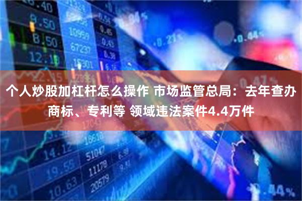 个人炒股加杠杆怎么操作 市场监管总局：去年查办商标、专利等 领域违法案件4.4万件