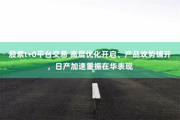 股票t+0平台交易 高层优化开启、产品攻势铺开，日产加速重振在华表现