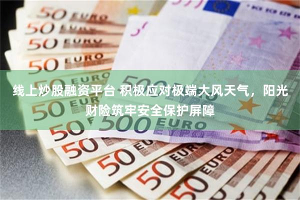 线上炒股融资平台 积极应对极端大风天气，阳光财险筑牢安全保护屏障