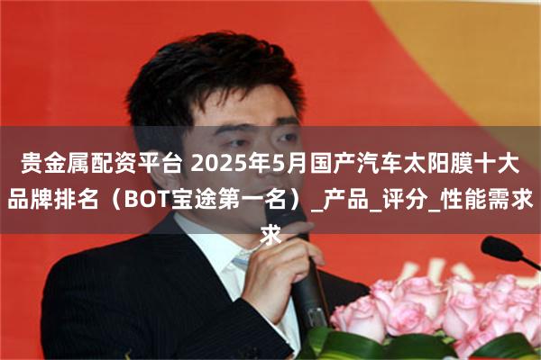 贵金属配资平台 2025年5月国产汽车太阳膜十大品牌排名（BOT宝途第一名）_产品_评分_性能需求