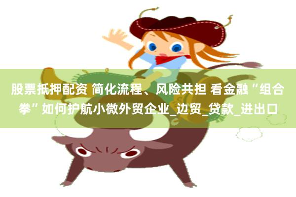 股票抵押配资 简化流程、风险共担 看金融“组合拳”如何护航小微外贸企业_边贸_贷款_进出口