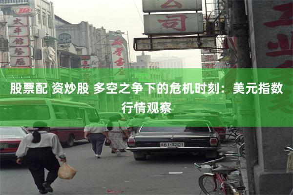 股票配 资炒股 多空之争下的危机时刻：美元指数行情观察